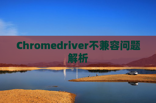 Chromedriver不兼容问题解析 Chromedriver不兼容问题解析